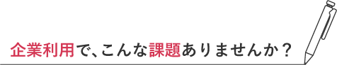 企業利用で、こんな課題ありませんか?