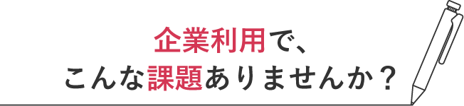 企業利用で、こんな課題ありませんか?